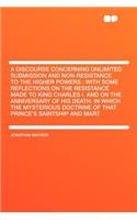 A Discourse Concerning Unlimited Submission and Non-Resistance to the Higher Powers: With Some Reflections on the Resistance Made to King Charles I. and on the Anniversary of His Death: In Which the Mysterious Doctrine of That Prince's Saintship an
