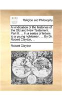 A Vindication of the Histories of the Old and New Testament. Part II. ... in a Series of Letters to a Young Nobleman. ... by Dr. Robert Clayton, ...