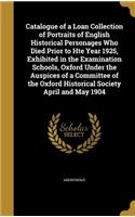 Catalogue of a Loan Collection of Portraits of English Historical Personages Who Died Prior to Hte Year 1925, Exhibited in the Examination Schools, Oxford Under the Auspices of a Committee of the Oxford Historical Society April and May 1904