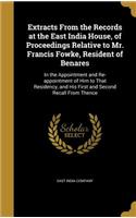 Extracts From the Records at the East India House, of Proceedings Relative to Mr. Francis Fowke, Resident of Benares: In the Appointment and Re-appointment of Him to That Residency, and His First and Second Recall From Thence