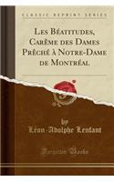 Les BÃ©atitudes, CarÃ¨me Des Dames PrÃ¨chÃ© Ã? Notre-Dame de MontrÃ©al (Classic Reprint)