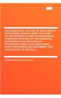 An Elementary Outline of Mechanical Processes, Giving a Brief Account of the Materials Used in Engineering Construction and of the Essential Features in the Methods of Producing Them, Also Describing Shop Processes and Equipment for the Shaping of