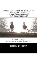 How to Think in English: Be Something! Have Something! Do Something!: Book Two: Actions and Things(English)