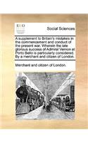A Supplement to Britain's Mistakes in the Commencement and Conduct of the Present War. Wherein the Late Glorious Success of Admiral Vernon at Porto Bello Is Particularly Considered. by a Merchant and Citizen of London.
