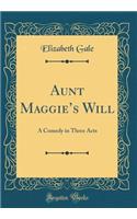 Aunt Maggie's Will: A Comedy in Three Acts (Classic Reprint): A Comedy in Three Acts (Classic Reprint)