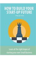 How to Build Your Start-Up Future: Learn all the right tropes of starting your own Small Business