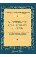 A Dramatization of Longfellow's Hiawatha: A Spectacular Drama in Six Acts, Delineating the Characteristics and Customs of the Native North American Indian (Classic Reprint)
