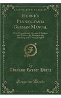 Horne's Pennsylvania German Manual: How Pennsylvania German Is Spoken and Written, for Pronouncing, Speaking and Writing English (Classic Reprint)