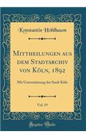 Mittheilungen aus dem Stadtarchiv von Köln, 1892, Vol. 19: Mit Unterstützung der Stadt Köln (Classic Reprint)