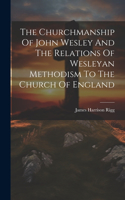 Churchmanship Of John Wesley And The Relations Of Wesleyan Methodism To The Church Of England