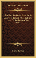 What Have The Whigs Done? Or An Answer To Edward Lytton Bulwer's Letter On The Present Crisis (1835)