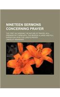 Nineteen Sermons Concerning Prayer; The First Six Shewing the Nature of Prayer, as a Preparative Thereunto, the Residue a Large and Full Exposition Up