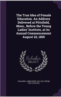 The True Idea of Female Education. An Address Delivered at Pittsfield, Mass., Before the Young Ladies' Institute, at its Annual Commencement August 22, 1855