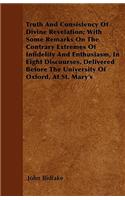 Truth And Consistency Of Divine Revelation; With Some Remarks On The Contrary Extremes Of Infidelity And Enthusiasm, In Eight Discourses, Delivered Before The University Of Oxford, At St. Mary's