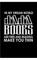 In my dream world books are free and reading make you thin: Food Journal - Track your Meals - Eat clean and fit - Breakfast Lunch Diner Snacks - Time Items Serving Cals Sugar Protein Fiber Carbs Fat - 110 pag