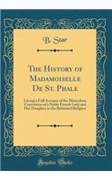 The History of Madamoiselle De St. Phale: Giving a Full Account of the Miraculous Conversion of a Noble French Lady and Her Daughter to the Reformed Religion (Classic Reprint)