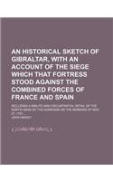 An Historical Sketch of Gibraltar, with an Account of the Siege Which That Fortress Stood Against the Combined Forces of France and Spain; Including a Minute and Circumtantial Detail of the Sortie Made by the Garrison on the Morning of Nov. 27, 178