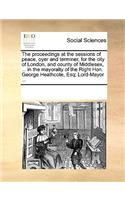 The proceedings at the sessions of peace, oyer and terminer, for the city of London, and county of Middlesex, ... in the mayoralty of the Right Hon. George Heathcote, Esq; Lord-Mayor ...