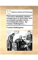 The Tutor's Assistant; Being a Compendium of Arithmetic, and a Complete Question-Book. ... the Thirteenth Edition. by Francis Walkingame, ...