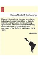 Mexican Illustrations, Founded Upon Facts; Indicative of Present Condition of Society, Manners, Religion, and Morals, Among Spanish and Native Inhabitants of Mexico; With Observation of Government and Resources of the Republic of Mexico 1825-1827.