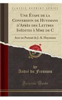 Une Étape de la Conversion de Huysmans d'Après Des Lettres Inédites À Mme de C: Avec Un Portrait de J.-K. Huysmans (Classic Reprint)