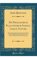 de Prologorum Plautinorum Indole Atque Natura: Dissertatio Inauguralis Quam Consensu Et Auctoritate Amplissimi Philosophorum Ordinis in Alma Litterarum Universitate Friderica Guilelma Berolinensi Ad Summos in Philosophia Honores Rite Capessendos