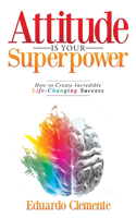 Attitude Is Your Superpower: How to Create Incredible Life-Changing Success