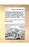 The History of the Late War in Germany, Between the King of Prussia, and the Empress of Germany and Her Allies: ... Part I.(English)