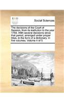 The Decisions of the Court of Session, from Its Institution to the Year 1764. with Several Decisions Since That Period, Arranged Under Proper Titles, in the Form of a Dictionary. in Five Volumes. Volume 4 of 5
