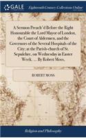 A Sermon Preach'd Before the Right Honourable the Lord Mayor of London, the Court of Aldermen, and the Governors of the Several Hospitals of the City; At the Parish-Church of St. Sepulchre, on Wednesday in Easter Week. ... by Robert Moss,