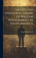 Life and Industrial Labors of William Wheelwright in South America