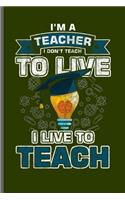I'm a Teacher I don't teach to live I live to teach