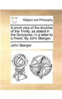 A Short View of the Doctrine of the Trinity, as Stated in the Scriptures; In a Letter to a Friend. by John Stanger.