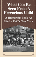 What Can Be Seen From A Precocious Child: A Humorous Look At Life In 1940's New York: Story From A Child'S Perspective
