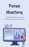 Focus Mastery: A Total Productivity System To Achieve More By Doing Less: How To Achieve More While Doing Less