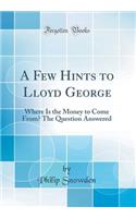 A Few Hints to Lloyd George: Where Is the Money to Come From? The Question Answered (Classic Reprint)