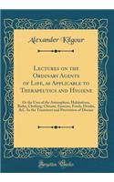 Lectures on the Ordinary Agents of Life, as Applicable to Therapeutics and Hygiene: Or the Uses of the Atmosphere, Habitations, Baths, Clothing, Climate, Exercise, Foods, Drinks, &C. In the Treatment and Prevention of Disease (Classic Reprint)