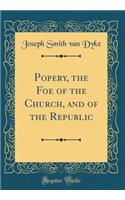 Popery, the Foe of the Church, and of the Republic (Classic Reprint)