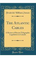 The Atlantic Cables: A Review of Recent Telegraphic Legislation in Canada (Classic Reprint)