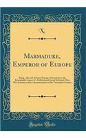 Marmaduke, Emperor of Europe: Being a Record of Some Strange Adventures in the Remarkable Career of a Political and Social Reformer Who Was Famous at the Commencement of the Twentieth Century (Classic Reprint)