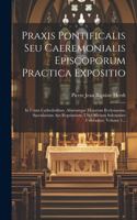 Praxis Pontificalis Seu Caeremonialis Episcoporum Practica Expositio: In Usum Cathedralium, Aliarumque Majorum Ecclesiarum, Saecularium Aut Regularium, Ubi Officium Solemniter Celebratur, Volume 1...