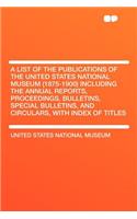 A List of the Publications of the United States National Museum (1875-1900) Including the Annual Reports, Proceedings, Bulletins, Special Bulletins, and Circulars, with Index of Titles