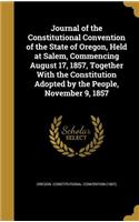 Journal of the Constitutional Convention of the State of Oregon, Held at Salem, Commencing August 17, 1857, Together With the Constitution Adopted by the People, November 9, 1857