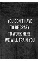 You Dont Have To Be Crazy To Work Here We Will Train You.: Funny Saying On Cover, gift idea For Coworkers (120 Pages, Lined Blank 6 x 9)