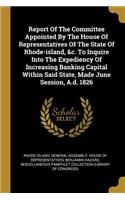 Report Of The Committee Appointed By The House Of Representatives Of The State Of Rhode-island, &c. To Inquire Into The Expediency Of Increasing Banking Capital Within Said State, Made June Session, A.d. 1826