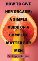 How To Give Her Orgasm: A Simple Guide On A Complex Matter For Men