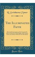 The Illuminated Faith: Mystical Interpretation of the Gospel of St. John, in Harmony with Higher Soul Culture and in Accordance with the New Revelation (Classic Reprint)