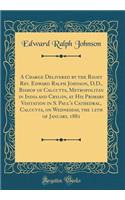 A Charge Delivered by the Right Rev. Edward Ralph Johnson, D.D., Bishop of Calcutta, Metropolitan in India and Crylon, at His Primary Visitation in S. Paul's Cathedral, Calcutta, on Wednesday, the 12th of January, 1881 (Classic Reprint)