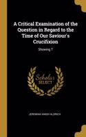 Critical Examination of the Question in Regard to the Time of Our Saviour's Crucifixion