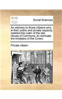 An Address to Those Citizens Who, in Their Public and Private Capacity, Resisted the Claim of the Late House of Commons, to Nominate the Ministers of the Crown.